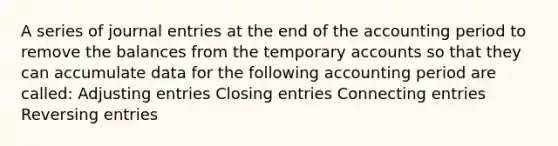 A series of journal entries at the end of the accounting period to remove the balances from the temporary accounts so that they can accumulate data for the following accounting period are called: Adjusting entries Closing entries Connecting entries Reversing entries