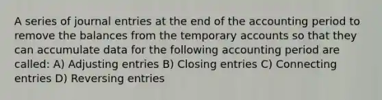 A series of journal entries at the end of the accounting period to remove the balances from the temporary accounts so that they can accumulate data for the following accounting period are called: A) Adjusting entries B) Closing entries C) Connecting entries D) Reversing entries