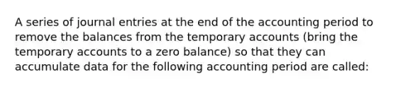 A series of <a href='https://www.questionai.com/knowledge/k7UlY65VeM-journal-entries' class='anchor-knowledge'>journal entries</a> at the end of the accounting period to remove the balances from the temporary accounts (bring the temporary accounts to a zero balance) so that they can accumulate data for the following accounting period are called: