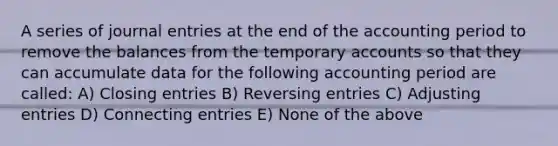 A series of journal entries at the end of the accounting period to remove the balances from the temporary accounts so that they can accumulate data for the following accounting period are called: A) Closing entries B) Reversing entries C) Adjusting entries D) Connecting entries E) None of the above