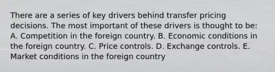 There are a series of key drivers behind transfer pricing decisions. The most important of these drivers is thought to be: A. Competition in the foreign country. B. Economic conditions in the foreign country. C. Price controls. D. Exchange controls. E. Market conditions in the foreign country