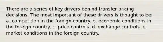 There are a series of key drivers behind transfer pricing decisions. The most important of these drivers is thought to be: a. competition in the foreign country. b. economic conditions in the foreign country. c. price controls. d. exchange controls. e. market conditions in the foreign country.