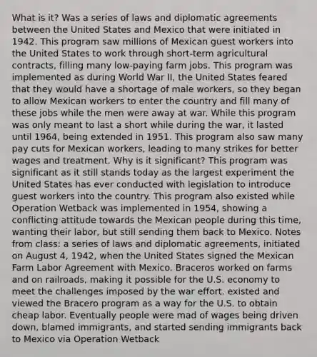 What is it? Was a series of laws and diplomatic agreements between the United States and Mexico that were initiated in 1942. This program saw millions of Mexican guest workers into the United States to work through short-term agricultural contracts, filling many low-paying farm jobs. This program was implemented as during World War II, the United States feared that they would have a shortage of male workers, so they began to allow Mexican workers to enter the country and fill many of these jobs while the men were away at war. While this program was only meant to last a short while during the war, it lasted until 1964, being extended in 1951. This program also saw many pay cuts for Mexican workers, leading to many strikes for better wages and treatment. Why is it significant? This program was significant as it still stands today as the largest experiment the United States has ever conducted with legislation to introduce guest workers into the country. This program also existed while Operation Wetback was implemented in 1954, showing a conflicting attitude towards the Mexican people during this time, wanting their labor, but still sending them back to Mexico. Notes from class: a series of laws and diplomatic agreements, initiated on August 4, 1942, when the United States signed the Mexican Farm Labor Agreement with Mexico. Braceros worked on farms and on railroads, making it possible for the U.S. economy to meet the challenges imposed by the war effort. existed and viewed the Bracero program as a way for the U.S. to obtain cheap labor. Eventually people were mad of wages being driven down, blamed immigrants, and started sending immigrants back to Mexico via Operation Wetback