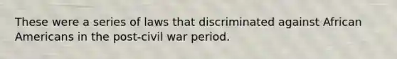 These were a series of laws that discriminated against African Americans in the post-civil war period.