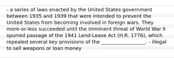 - a series of laws enacted by the United States government between 1935 and 1939 that were intended to prevent the United States from becoming involved in foreign wars. They more-or-less succeeded until the imminent threat of World War II spurred passage of the 1941 Lend-Lease Act (H.R. 1776), which repealed several key provisions of the __________________. - illegal to sell weapons or loan money