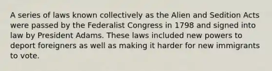 A series of laws known collectively as the Alien and Sedition Acts were passed by the Federalist Congress in 1798 and signed into law by President Adams. These laws included new powers to deport foreigners as well as making it harder for new immigrants to vote.