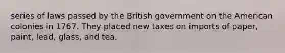 series of laws passed by the British government on the American colonies in 1767. They placed new taxes on imports of paper, paint, lead, glass, and tea.