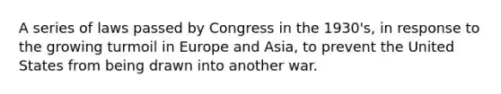 A series of laws passed by Congress in the 1930's, in response to the growing turmoil in Europe and Asia, to prevent the United States from being drawn into another war.