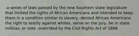 -a series of laws passed by the new Southern state legislature that limited the rights of African Americans and intended to keep them in a condition similar to slavery -denied African Americans the right to testify against whites, serve on the jury, be in state militias, or vote -overrided by the Civil Rights Act of 1866