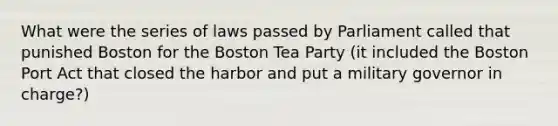 What were the series of laws passed by Parliament called that punished Boston for the Boston Tea Party (it included the Boston Port Act that closed the harbor and put a military governor in charge?)