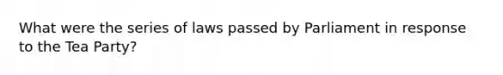 What were the series of laws passed by Parliament in response to the Tea Party?