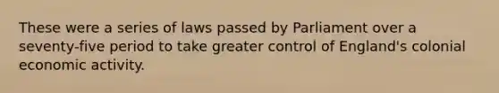 These were a series of laws passed by Parliament over a seventy-five period to take greater control of England's colonial economic activity.