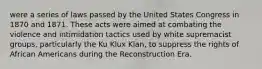 were a series of laws passed by the United States Congress in 1870 and 1871. These acts were aimed at combating the violence and intimidation tactics used by white supremacist groups, particularly the Ku Klux Klan, to suppress the rights of African Americans during the Reconstruction Era.