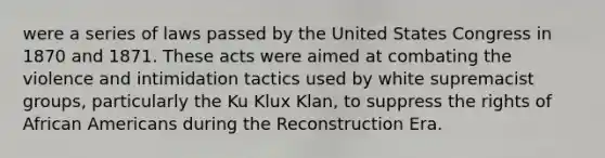 were a series of laws passed by the United States Congress in 1870 and 1871. These acts were aimed at combating the violence and intimidation tactics used by white supremacist groups, particularly the Ku Klux Klan, to suppress the rights of <a href='https://www.questionai.com/knowledge/kktT1tbvGH-african-americans' class='anchor-knowledge'>african americans</a> during the Reconstruction Era.