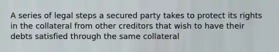 A series of legal steps a secured party takes to protect its rights in the collateral from other creditors that wish to have their debts satisfied through the same collateral