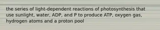 the series of light-dependent reactions of photosynthesis that use sunlight, water, ADP, and P to produce ATP, oxygen gas, hydrogen atoms and a proton pool