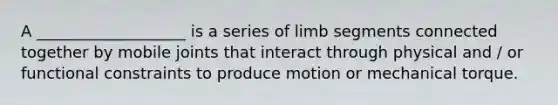 A ___________________ is a series of limb segments connected together by mobile joints that interact through physical and / or functional constraints to produce motion or mechanical torque.