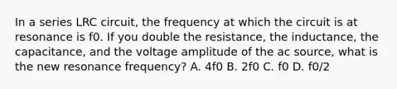 In a series LRC circuit, the frequency at which the circuit is at resonance is f0. If you double the resistance, the inductance, the capacitance, and the voltage amplitude of the ac source, what is the new resonance frequency? A. 4f0 B. 2f0 C. f0 D. f0/2