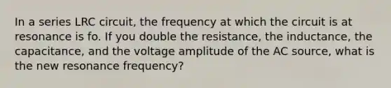 In a series LRC circuit, the frequency at which the circuit is at resonance is fo. If you double the resistance, the inductance, the capacitance, and the voltage amplitude of the AC source, what is the new resonance frequency?