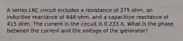 A series LRC circuit includes a resistance of 275 ohm, an inductive reactance of 648 ohm, and a capacitive reactance of 415 ohm. The current in the circuit is 0.233 A. What is the phase between the current and the voltage of the generator?