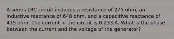 A series LRC circuit includes a resistance of 275 ohm, an inductive reactance of 648 ohm, and a capacitive reactance of 415 ohm. The current in the circuit is 0.233 A. What is the phase between the current and the voltage of the generator?