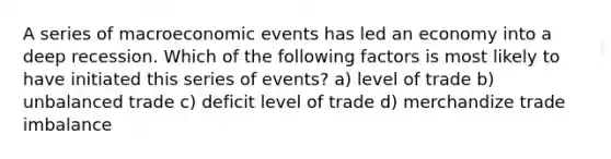 A series of macroeconomic events has led an economy into a deep recession. Which of the following factors is most likely to have initiated this series of events? a) level of trade b) unbalanced trade c) deficit level of trade d) merchandize trade imbalance