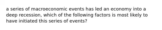 a series of macroeconomic events has led an economy into a deep recession, which of the following factors is most likely to have initiated this series of events?