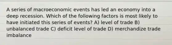 A series of macroeconomic events has led an economy into a deep recession. Which of the following factors is most likely to have initiated this series of events? A) level of trade B) unbalanced trade C) deficit level of trade D) merchandize trade imbalance