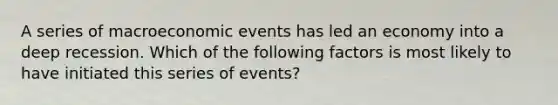 A series of macroeconomic events has led an economy into a deep recession. Which of the following factors is most likely to have initiated this series of events?