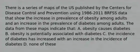 There is a series of maps of the US published by the Centers for Disease Control and Prevemtion using 1986-2011 BRFSS data that show the increase in prevalence of obesity among adults and an increase in the prevalence of diabetes among adults. The data from these maps indicate that: A. obesity causes diabetes B. obesity is potentially associated with diabetes C. the incidence of diabetes has increased with an increase in the incidence of diabetes D. none of these