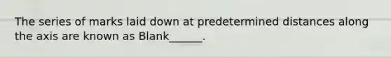 The series of marks laid down at predetermined distances along the axis are known as Blank______.