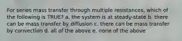 For series mass transfer through multiple resistances, which of the following is TRUE? a. the system is at steady-state b. there can be mass transfer by diffusion c. there can be mass transfer by convection d. all of the above e. none of the above