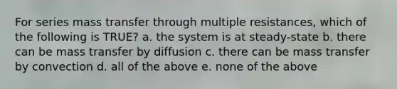 For series mass transfer through multiple resistances, which of the following is TRUE? a. the system is at steady-state b. there can be mass transfer by diffusion c. there can be mass transfer by convection d. all of the above e. none of the above