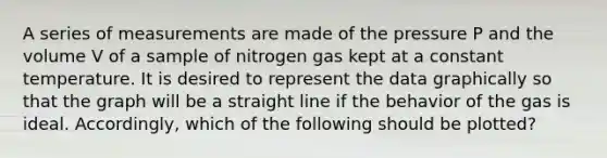 A series of measurements are made of the pressure P and the volume V of a sample of nitrogen gas kept at a constant temperature. It is desired to represent the data graphically so that the graph will be a straight line if the behavior of the gas is ideal. Accordingly, which of the following should be plotted?