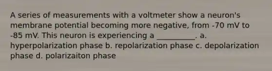 A series of measurements with a voltmeter show a neuron's membrane potential becoming more negative, from -70 mV to -85 mV. This neuron is experiencing a __________. a. hyperpolarization phase b. repolarization phase c. depolarization phase d. polarizaiton phase