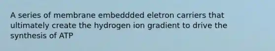 A series of membrane embeddded eletron carriers that ultimately create the hydrogen ion gradient to drive the synthesis of ATP