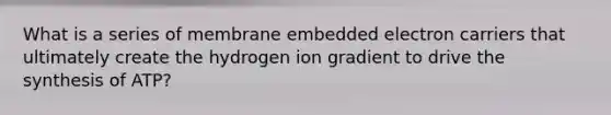 What is a series of membrane embedded electron carriers that ultimately create the hydrogen ion gradient to drive the synthesis of ATP?