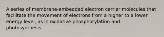 A series of membrane-embedded electron carrier molecules that facilitate the movement of electrons from a higher to a lower energy level, as in oxidative phosphorylation and photosynthesis.