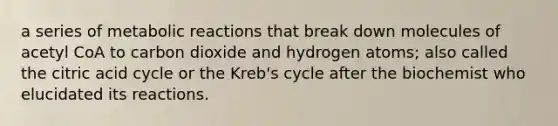 a series of metabolic reactions that break down molecules of acetyl CoA to carbon dioxide and hydrogen atoms; also called the citric acid cycle or the Kreb's cycle after the biochemist who elucidated its reactions.