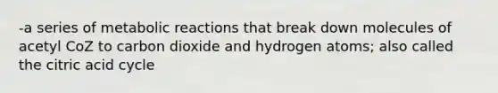 -a series of metabolic reactions that break down molecules of acetyl CoZ to carbon dioxide and hydrogen atoms; also called the citric acid cycle