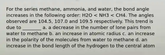 For the series methane, ammonia, and water, the bond angle increases in the following order: H2O < NH3 < CH4. The angles observed are 104.5, 107.0 and 109.5 respectively. This trend is due to ________ a. a decrease in the number of lone pairs from water to methane b. an increase in atomic radius c. an increase in the polarity of the molecules from water to methane d. an increase in the bond length of the hydrogen to the central atom