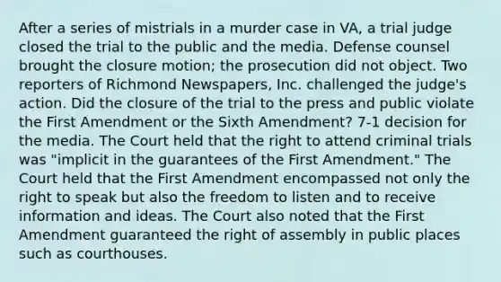 After a series of mistrials in a murder case in VA, a trial judge closed the trial to the public and the media. Defense counsel brought the closure motion; the prosecution did not object. Two reporters of Richmond Newspapers, Inc. challenged the judge's action. Did the closure of the trial to the press and public violate the First Amendment or the Sixth Amendment? 7-1 decision for the media. The Court held that the right to attend criminal trials was "implicit in the guarantees of the First Amendment." The Court held that the First Amendment encompassed not only the right to speak but also the freedom to listen and to receive information and ideas. The Court also noted that the First Amendment guaranteed the right of assembly in public places such as courthouses.