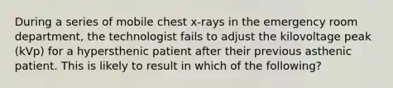 During a series of mobile chest x-rays in the emergency room department, the technologist fails to adjust the kilovoltage peak (kVp) for a hypersthenic patient after their previous asthenic patient. This is likely to result in which of the following?