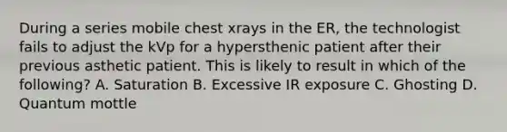 During a series mobile chest xrays in the ER, the technologist fails to adjust the kVp for a hypersthenic patient after their previous asthetic patient. This is likely to result in which of the following? A. Saturation B. Excessive IR exposure C. Ghosting D. Quantum mottle