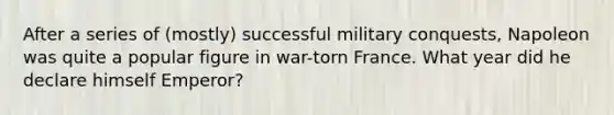 After a series of (mostly) successful military conquests, Napoleon was quite a popular figure in war-torn France. What year did he declare himself Emperor?