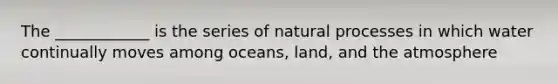 The ____________ is the series of natural processes in which water continually moves among oceans, land, and the atmosphere