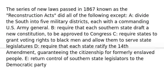 The series of new laws passed in 1867 known as the "Reconstruction Acts" did all of the following except: A: divide the South into five military districts, each with a commanding U.S. Army general. B: require that each southern state draft a new constitution, to be approved to Congress C: require states to grant voting rights to black men and allow them to serve state legislatures D: require that each state ratify the 14th Amendment, guaranteeing the citizenship for formerly enslaved people. E: return control of southern state legislators to the Democratic party