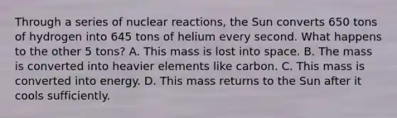 Through a series of nuclear reactions, the Sun converts 650 tons of hydrogen into 645 tons of helium every second. What happens to the other 5 tons? A. This mass is lost into space. B. The mass is converted into heavier elements like carbon. C. This mass is converted into energy. D. This mass returns to the Sun after it cools sufficiently.