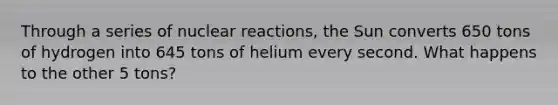 Through a series of nuclear reactions, the Sun converts 650 tons of hydrogen into 645 tons of helium every second. What happens to the other 5 tons?