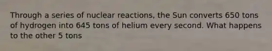 Through a series of nuclear reactions, the Sun converts 650 tons of hydrogen into 645 tons of helium every second. What happens to the other 5 tons